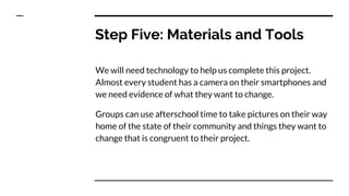 Step Five: Materials and Tools
We will need technology to help us complete this project.
Almost every student has a camera on their smartphones and
we need evidence of what they want to change.
Groups can use afterschool time to take pictures on their way
home of the state of their community and things they want to
change that is congruent to their project.
 