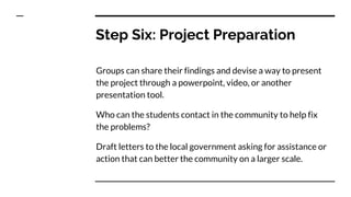 Step Six: Project Preparation
Groups can share their findings and devise a way to present
the project through a powerpoint, video, or another
presentation tool.
Who can the students contact in the community to help fix
the problems?
Draft letters to the local government asking for assistance or
action that can better the community on a larger scale.
 