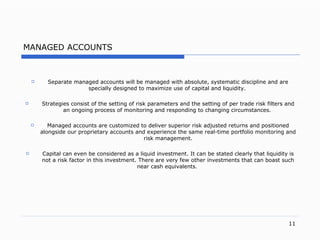 MANAGED ACCOUNTS Separate managed accounts will be managed with absolute, systematic discipline and are specially designed to maximize use of capital and liquidity.  Strategies consist of the setting of risk parameters and the setting of per trade risk filters and an ongoing process of monitoring and responding to changing circumstances.   M anaged accounts are customized to deliver superior risk  a djusted returns and positioned alongside our proprietary accounts and experience the same rea l- time portfolio monitoring and risk managemen t. Capital can even be considered as a liquid investmen t.  It can be stated clearly that liquidity is not a risk factor in this investmen t.  There are very few other investments that can boast such nea r cash  equivalent s.   