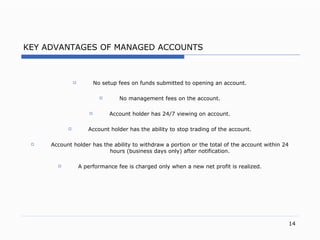KEY ADVANTAGES OF MANAGED ACCOUNTS No setup fees on funds submitted to opening an accoun t. No management fees on the accoun t. Account holder has  24/7 viewing on account. Account holder has the ability to stop trading of the accoun t. Account holder has the ability to withdraw a portion or the total of the account within  24 hours (business days only) after notification . A performance fee is charged only when a new net profit is realize d. 