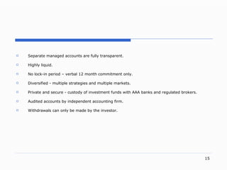 S eparate managed accounts are fully transparent . H ighly liquid . N o loc k- in period  –  verbal  12  month commitment only . D iversifie d -  multiple strategies and multiple markets . P rivate and secur e -  custody of investment funds with  AAA banks and  regulated brokers . A udited accounts by independent accounting firm . W ithdrawals can only be made by the investor . 