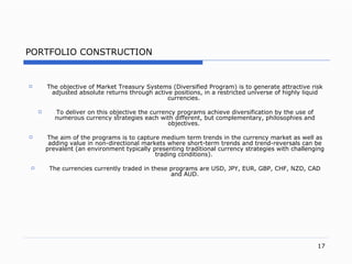 PORTFOLIO CONSTRUCTION The objective of Market Treasury Systems (Diversified Program) is to generate attractive risk adjusted absolute returns through active positions, in a restricted universe of highly liquid currencies.  To deliver on this objective the currency programs achieve diversification by the use of  numerous  currency strategies each with different, but complementary, philosophies and objectives.  The aim of the programs is to capture medium term trends in the currency market as well as adding value in non-directional markets where short-term trends and trend-reversals can be prevalent (an environment typically presenting traditional currency strategies with challenging trading conditions).  The currencies currently traded in these programs are USD, JPY, EUR, GBP, CHF, NZD, CAD and AUD. 