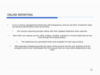 ONLINE REPORTING In our currency management clients have full transparency and can see their investment value and account performance online at all times. Our account reporting provides clients with their updated statement when require d.   Each client can request curren t,  dail y,  weekl y,  monthl y,  quarterly or annual statements at any time through the trading syste m.   The statements are generated online and available for hard copy printou t. With separate managed accounts the owner of the account has the only authority and the complete control over withdrawals from the account and can view online statements at any tim e. 