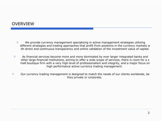 OVERVIEW We provide currency management specializing in active management strategies utilizing different strategies and trading approaches that profit from positions in the currency  markets  with direct and continuous transparency and online validation of the investment value of capita l. As financial services become more and more dominated by ever larger integrated banks and other large financial institution s,  aiming to offer a wide scope of service s,  there is room for a small boutique firm with a very high level of professionalism and integrit y,  and a major focus on  high performance active currency trading management.   Our currency trading management is  designed to match the needs of our clients worldwid e,  be they private or corporat e.   