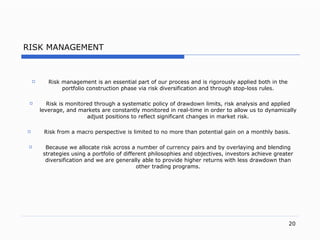 R ISK MANAGEMENT Risk management is an essential part of our process and is rigorously applied both in the portfolio construction phase via risk diversification and  through  sto p- loss rule s. Risk is monitored through a systematic policy of drawdown limit s,  risk analysis and applied leverag e, and markets are  constantly monitored in rea l- time in order to allow us to dynamically adjust positions to reflect significant changes in market ris k. Risk from a macro perspective is limited to no more than potential gain on a monthly basi s.   Because we allocate risk across a number of currency pairs and by overlaying   and blending strategies using a portfolio of different philosophies and objectives, investors achieve greater diversification and we are generally able to provide   higher   returns with less drawdown than other trading programs. 