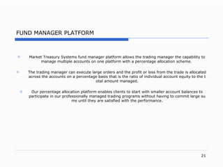 FUND MANAGER PLATFORM Market Treasury Systems  f und  m anager  pl atform allows the trading manager the capability to manage multiple accounts on one platform with a percentage allocation schem e.   The trading manager can execute large orders and the profit or loss from the trade is allocated across the accounts on a percentage basis that is the ratio of individual account equity to the total amount manage d. Our percentage allocation platform enables clients to start with smaller account balances to participate in our professionally managed trading programs without having to commit large sums until they are satisfied with the performanc e. 