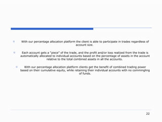 . With our percentage allocation platform the client is able to participate in trades regardless of account siz e.  Each account gets a  “ piec e”  of the trad e,  and the profit an d/ or loss realized from the trade is automatically allocated to individual accounts based on the percentage of assets in the account relative to the total combined assets in all the account s.   With  our  percentage allocation platform clients get the benefit of combined trading power based on their cumulative equit y,  while retaining their individual accounts with no commingling of fund s. 