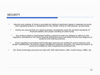 SECURITY Security and custody of funds is provided by holding investment capital in separate accounts with regulated brokers in Switzerland or the client s’  choice of international  private ban k. Clients are assured that our clearing brokers consistently meet the strictest standards of financial stability and proper handling of client fund s.   Our brokers based in Switzerland holding customers funds are obliged to adhere to the regulatory standards of the Swiss financial authorities and must follow precise due diligence procedures and trading practice s.     Swiss regulation guarantees that brokerage accounts are audited to ensure solvency and proper capitalizatio n,  as well as proper handling of customer account s.  Our clearing broker s’  accounts are audited by wel l r ecognized accounting firm s.   Our Swiss brokerage accounts are held with AAA rated bank s;  UB S,  Credit   Suiss e,  HSB C,  et c. 