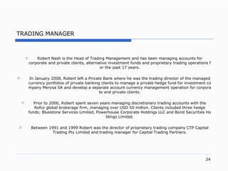 TRADING MANAGER Robert Nash is  the  Head   of Trading Management and has been managing accounts for corporate and private client s,  alternative investment funds and proprietary trading operations for the past  17  year s. In January  2008,  Robert left a Private Bank where he was the trading director of the managed currency portfolios of private banking clients to manage a private hedge fund for investment company Merysa SA and develop a separate account currency management operation for corporate and private client s. Prior to  2006,  Robert spent seven years managing discretionary trading accounts with the Refco global brokerage fir m,  managing over USD  50  million .  Clients included three hedge fund s;  Bluestone Services Limite d,  Powerhouse Corporate Holdings LLC and Bond Securities Holdings Limite d. Between  1991  and  1999  Robert was the director of proprietary trading company CTP Capital Trading Pty Limited and trading manager for Capital Trading  Partners. 