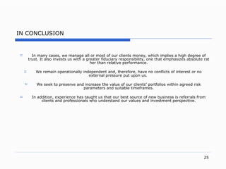 I N CONCLUSION In many case s,  we manage all or most of our clients mone y,  which implies a high degree of trus t.  It also invests us with a greater fiduciary responsibilit y,  one that emphasizes absolute rather than relative performanc e. We remain operationally independent an d,  therefor e,  have no conflicts of interest or no external pressure put upon u s.   We seek to preserve and increase the value of our clients’ portfolios within agreed risk parameters and suitable timeframe s. In additio n,  experience has taught us that our best source of new business is referrals from clients and professionals who understand our values and investment perspectiv e. 