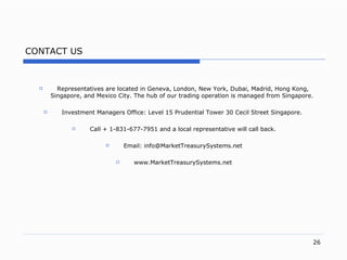 CONTACT US Representatives are located in Geneva , London, New York, Dubai, Madrid, Hong Kong, Singapore, and Mexico City.   The hub of our trading operation is managed from Singapore.   Investment Managers Office: Level 15 Prudential Tower 30 Cecil Street  Singapore .   Call + 1-831-677-7951 and a local representative will call back. Email: info@MarketTreasurySystems.net www.MarketTreasurySystems.net 