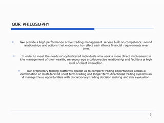 OUR PHILOSOPHY W e provid e a high performance active trading management  service built on competenc e,  sound relationships and actions that endeavour to reflect each  clients  financial requirements over tim e. In order to meet the needs of sophisticated individuals who seek a more direct involvement in the management of their wealt h,  we encourage a collaborative relationship and facilitate a high level of client interactio n. Our proprietary trading platforms enable us to compare trading opportunities across a combination of  multi-faceted  short term tra din g and longer term directional trading systems and manage these opportunities with discretionary trading decision making and risk evaluatio n. 