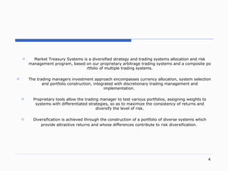 . Market Treasury Systems  is a diversified strategy and trading systems allocation and risk management progra m,  based on our proprietary arbitrage trading systems and a composite portfolio of multiple trading system s. The trading manager s  investment approach encompasses currency allocatio n,  system selectio n  and portfolio constructio n,  integrated with discretionar y   trading  managemen t and  implementatio n.  Proprietary tools allow  the trading manager  to test various portfolio s,  assigning weights to  systems  with differentiated  strategies , so as to maximize the consistency of  returns and diversify the level of risk. Diversification is achieved through the construction of a portfolio of diverse systems which provide attractive returns and whose differences contribute to risk diversification.   