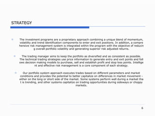 STRATEGY The investment programs are a proprietary approach combining a unique blend of momentu m,  volatility and trend identification components to enter and exit position s.  In additio n,  a comprehensive risk management system is integrated within the program with the objective of reducing overall portfolio volatility and generating superior risk adjusted return s. The trading manager aims to keep the portfolio as diversified and as consistent as possibl e.  The technical trading strategies use price information to generate entry and exit points and follows decision making models to  purchase,  sell and establish profit and stop loss point s.  Intelligent and effective risk management is a core component of each strateg y. O ur portfolio system approach executes trades based on different parameters and market conditions and provides the potential to better capitalize on differences in market movemen t -  either on the long or short side of the marke t.  Some systems perform well during a market that is trendin g,  and other systems capitalize on trading opportunities during sideways or choppy market s. 