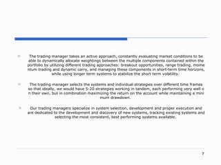 . The trading manager takes an active approac h,  constantly evaluating market conditions to be able to dynamically allocate weightings between the multiple components contained within the portfolio by utilizing different trading approache s:  breakout opportunitie s,  range tradin g,  momentum trading and dynamic carr y,  and managing these components in shor t- term time horizon s,  while using longer term systems to stabilize the short term volatilit y.   The trading manager selects the  systems and  individual strategies over different time frames so that ideall y,  we would have  5-20  strategies working in tande m,  each performing very well on their ow n,  but in  c ombination maximizing the return on the account while maintaining a minimum drawdow n.  Our trading managers specialize in system selection, development and proper execution and are dedicated to the development and discovery of new systems, tracking existing systems and selecting the most consistent, best performing systems available.   