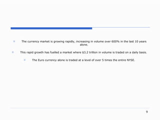 . The currency market is growing rapidly, increasing in volume over 600% in the last 10 years alone. This rapid growth has fuelled a market where $3.2 trillion in volume is traded on a daily basis.  The Euro currency alone is traded at a level of over 5 times the entire NYSE.  