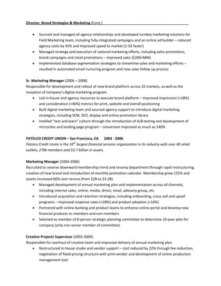 Director, Brand Strategies & Marketing (Cont.)

       Sourced and managed all agency relationships and developed turnkey marketing solutions for
        Field Marketing team, including fully integrated campaigns and an online ad builder – reduced
        agency costs by 45% and improved speed to market (2-5X faster)
       Managed strategy and execution of national marketing efforts, including sales promotions,
        brand campaigns and retail promotions – improved sales ($200+MM)
       Implemented database segmentation strategies to streamline sales and marketing efforts –
        resulted in automated email nurturing program and new sales follow up process

Sr. Marketing Manager (2006 – 2008)
Responsible for development and rollout of new brand platform across 32 markets, as well as the
inception of company’s digital marketing program.
     Led in-house and agency resources to execute brand platform – improved impression (+28%)
        and consideration (+46%) metrics for print, website and overall positioning
     Built digital marketing team and sourced agency support to introduce digital marketing
        strategies, including SEM, SEO, display and online promotion library
     Instilled “test and learn” culture through the introduction of A/B testing and development of
        microsites and landing page program – conversion improved as much as 140%

PATELCO CREDIT UNION – San Francisco, CA 2003 - 2006
Patelco Credit Union is the 10th largest financial services organization in its industry with over 40 retail
outlets, 270k members and $3.7 billion in assets.

Marketing Manager (2004-2006)
Recruited to reverse downward membership trend and revamp department through rapid restructuring,
creation of new brand and introduction of monthly promotion calendar. Membership grew 155% and
assets increased 60% over tenure (from $2B to $3.2B).
     Managed development of annual marketing plan and implementation across all channels,
         including internal sales, online, media, direct, retail, advisory group, etc.
     Introduced acquisition and retention strategies, including onboarding, cross-sell and upsell
         programs – improved response rates (+28%) and product adoption (+14%)
     Partnered with online banking and product teams to enhance online portal and develop new
         financial products to members and non-members
     Selected as member of 8-person strategic planning committee to determine 10-year plan for
         company (only non-senior member of committee)

Creative Projects Supervisor (2003-2004)
Responsible for overhaul of creative team and improved delivery of annual marketing plan.
    Restructured in-house studio and vendor support – cost reduced by 22% through fee reduction,
        negotiation of fixed-pricing structure with print vendor and development of online production
        management tool
 