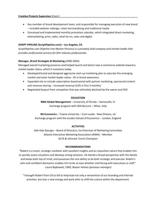 Creative Projects Supervisor (Cont.)

       Key member of brand development team, and responsible for managing execution of new brand
        – included website redesign, retail merchandising and traditional media
       Conceived and implemented monthly promotion calendar, which integrated direct marketing,
        telemarketing, print, radio, retail tie-ins, sales and digital

SCRIPT PIPELINE (ScriptPipeline.com) – Los Angeles, CA
ScriptPipeline.com (Pipeline Into Motion Pictures) is a privately held company and market leader that
provides professional services for film industry professionals.

Manager, Brand Strategies & Marketing (2000-2003)
Managed overall marketing presence and helped launch and direct new e-commerce website toward a
market leader status, which it maintains today.
    Developed brand and designed aggressive start-up marketing plan to saturate this emerging
        market and seize market leader status - #1 in brand awareness
    Expanded site to include subscription-based portal with partner marketing, sponsored content
        and revenue sharing – increased revenue (15% in first 3 months)
    Negotiated buyout from competitor that was ultimately declined by the owner and CEO

                                          EDUCATION
                   MBA Global Management – University of Florida – Gainesville, FL
                         Exchange program with SDA Bocconi – Milan, Italy

                  BA Economics – Tulane University – Cum Laude - New Orleans, LA
              Exchange program with the London School of Economics – London, England

                                              ACTIVITIES
             Safe Kids Georgia – Board of Directors, Co-Chairman of Marketing Committee
                      Atlanta Interactive Marketing Association (AiMA) – Member
                                   ALTA & Ultimate Tennis Champion

                                          RECOMMENDATIONS
“Robert is a smart, strategic marketer with excellent insights and an inquisitive nature that enables him
to quickly assess situations and develop strong solutions. He blends a broad perspective with the details
  and keeps both top of mind, and possesses the rare ability to be both strategic and execute. Robert's
 calm and confident demeanor enables him to be at ease whether interfacing with executives or staff.”
                        -Laura Bajkowski, CMO, Beazer Homes (previous manager)

   “I brought Robert from CA to GA to help lead not only a reinvention of our branding and internet
       activities, but also a new energy and work ethic to shift the culture within the department.
 