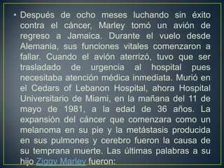 • Después de ocho meses luchando sin éxito
contra el cáncer, Marley tomó un avión de
regreso a Jamaica. Durante el vuelo desde
Alemania, sus funciones vitales comenzaron a
fallar. Cuando el avión aterrizó, tuvo que ser
trasladado de urgencia al hospital pues
necesitaba atención médica inmediata. Murió en
el Cedars of Lebanon Hospital, ahora Hospital
Universitario de Miami, en la mañana del 11 de
mayo de 1981, a la edad de 36 años. La
expansión del cáncer que comenzara como un
melanoma en su pie y la metástasis producida
en sus pulmones y cerebro fueron la causa de
su temprana muerte. Las últimas palabras a su
hijo Ziggy Marley fueron:

 