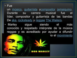• Fue
un músico, guitarrista ycompositor jamaiquino.
Durante
su
carrera
musical
fue
el
líder, compositor y guitarrista de las bandas
De ska, rocksteady y reggae The Wailers.
• Marley
sigue
siendo
el
más
conocido y respetado intérprete de la música
reggae y es acreditado por ayudar a difundir
tanto la música de Jamaica como el movimiento
rastafari

 
