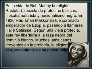 En la vida de Bob Marley la religión
Rastafarí, mezcla de profecías bíblicas,
filosofía naturista y nacionalismo negro. En
1930 Ras Tafari Makkonen fue coronado
emperador de Etiopía, pasando a llamarse
Hailè Selassiè. Según una vieja profecía,
este rey libertaría a la raza negra del
dominio blanco. Muchos jamaicanos,
creyentes en la profecía, lo eligieron como
el representante de su nueva religión.

 
