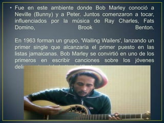 • Fue en este ambiente donde Bob Marley conoció a
Neville (Bunny) y a Peter. Juntos comenzaron a tocar,
influenciados por la música de Ray Charles, Fats
Domino,
Brook
Benton.
En 1963 forman un grupo, 'Wailing Wailers', lanzando un
primer single que alcanzaría el primer puesto en las
listas jamaicanas. Bob Marley se convirtió en uno de los
primeros en escribir canciones sobre los jóvenes
delincuentes del ghetto de Kigston.

 