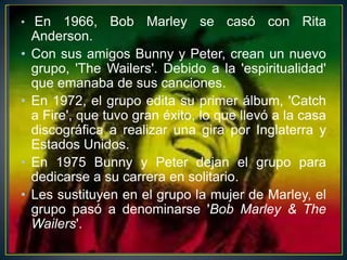 • En

•
•

•
•

1966, Bob Marley se casó con Rita
Anderson.
Con sus amigos Bunny y Peter, crean un nuevo
grupo, 'The Wailers'. Debido a la 'espiritualidad'
que emanaba de sus canciones.
En 1972, el grupo edita su primer álbum, 'Catch
a Fire', que tuvo gran éxito, lo que llevó a la casa
discográfica a realizar una gira por Inglaterra y
Estados Unidos.
En 1975 Bunny y Peter dejan el grupo para
dedicarse a su carrera en solitario.
Les sustituyen en el grupo la mujer de Marley, el
grupo pasó a denominarse 'Bob Marley & The
Wailers'.

 