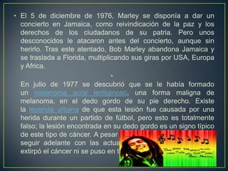 • El 5 de diciembre de 1976, Marley se disponía a dar un
concierto en Jamaica, como reivindicación de la paz y los
derechos de los ciudadanos de su patria. Pero unos
desconocidos le atacaron antes del concierto, aunque sin
herirlo. Tras este atentado, Bob Marley abandona Jamaica y
se traslada a Florida, multiplicando sus giras por USA, Europa
y Africa.
•
En julio de 1977 se descubrió que se le había formado
un melanoma acral lentiginoso, una forma maligna de
melanoma, en el dedo gordo de su pie derecho. Existe
la leyenda urbana de que esta lesión fue causada por una
herida durante un partido de fútbol, pero esto es totalmente
falso; la lesión encontrada en su dedo gordo es un signo típico
de este tipo de cáncer. A pesar de su enfermedad, Bob deseó
seguir adelante con las actuaciones programadas y ni se
extirpó el cáncer ni se puso en tratamiento.

 