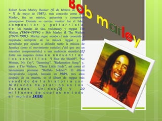 Robert Nesta Marley Booker (6 de febrero de 1945
– 11 de mayo de 1981), más conocido como Bob
Marley, fue un músico, guitarrista y compositor
jamaiquino. Durante su carrera musical fue el líder,
c o mp o s i t o r      y   g u i t a r r i s t a
d e las bandas de ska, rocksteady y reggae The
Wailers (1964–1974) y Bob Marley & The Wailers
(1974–1981). Marley sigue siendo el más conocido y
respetado intérprete de la música reggae y es
acreditado por ayudar a difundir tanto la música de
Jamaica como el movimiento rastafari (del que era un
miembro comprometido) a una audiencia mundial.[2]
Entre sus mayores éxitos s e e n c u e n t r a n
l o s s e n c i l l o s "I Shot the Sheriff", "No
Woman, No Cry", "Jamming", "Redemption Song" y,
junto a The Wailers, "Three Little Birds", así como el
lanzamiento póstumo "Buffalo Soldier". El álbum
recopilatorio Legend, lanzado en 1984, tres años
después de su muerte, es el álbum de reggae más
v e n d i d o d e l a h i s t o r i a c o n
10 d i s c o s d e p l a t i n o e n l o s
Es t a d o s         U n i d o s [3]        y      20
mi l l o n e s d e c o p i a s e n t o d o
e l m u n d o .[4] [5]
 