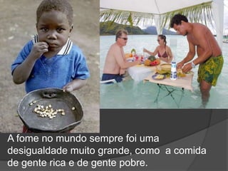A fome no mundo sempre foi uma desigualdade muito grande, como  a comida de gente rica e de gente pobre.