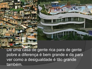 De uma casa de gente rica para de gente pobre a diferença é bem grande e da para ver como a desigualdade é tão grande também.
