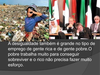 A desigualdade também é grande no tipo de emprego de gente rica e de gente pobre.O pobre trabalha muito para conseguir sobreviver e o rico não precisa fazer muito esforço.