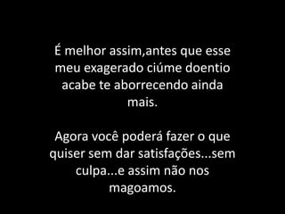 É melhor assim,antes que esse meu exagerado ciúme doentio acabe te aborrecendo ainda mais.Agora você poderá fazer o que quiser sem dar satisfações...sem culpa...e assim não nos magoamos.