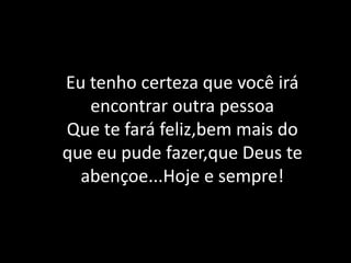 Eu tenho certeza que você irá encontrar outra pessoaQue te fará feliz,bem mais do que eu pude fazer,que Deus te abençoe...Hoje e sempre!