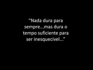 “Nada dura para sempre...mas dura o tempo suficiente para ser inesquecível...”