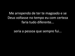 Me arrependo de ter te magoado e se Deus voltasse no tempo eu com certeza faria tudo diferente...seria a pessoa que sempre fui...