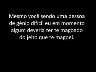 Mesmo você sendo uma pessoa de gênio difícil eu em momento algum deveria ter te magoado do jeito que te magoei.