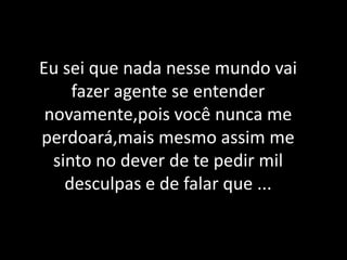 Eu sei que nada nesse mundo vai fazer agente se entender novamente,pois você nunca me perdoará,mais mesmo assim me sinto no dever de te pedir mil desculpas e de falar que ...