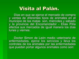 Visita al Palán.   Días en que se ejerce el mercado de compra y ventas de diferentes tipos de animales en el municipio de las matas  son, miércoles y sábado y la provincia del Encomendador - Elías Piña efectúa sus mercados de igual manera los días lunes y viernes.  Doctor Simon de León medio veterinario de enfermedades, ejerce los servicios y lleva los controles de los animales por las enfermedades que puedan portar algunos animales como son:  