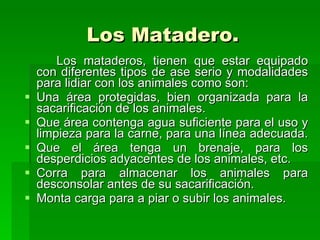 Los Matadero. Los mataderos, tienen que estar equipado con diferentes tipos de ase serio y modalidades para lidiar con los animales como son:  Una área protegidas, bien organizada para la sacarificación de los animales. Que área contenga agua suficiente para el uso y limpieza para la carne, para una línea adecuada.  Que el área tenga un brenaje, para los desperdicios adyacentes de los animales, etc. Corra para almacenar los animales para desconsolar antes de su sacarificación. Monta carga para a piar o subir los animales.  
