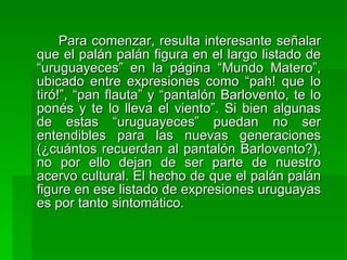Para comenzar, resulta interesante señalar que el palán palán figura en el largo listado de “uruguayeces” en la página “Mundo Matero”, ubicado entre expresiones como “pah! que lo tiró!”, “pan flauta” y “pantalón Barlovento, te lo ponés y te lo lleva el viento”. Si bien algunas de estas “uruguayeces” puedan no ser entendibles para las nuevas generaciones (¿cuántos recuerdan al pantalón Barlovento?), no por ello dejan de ser parte de nuestro acervo cultural. El hecho de que el palán palán figure en ese listado de expresiones uruguayas es por tanto sintomático. 