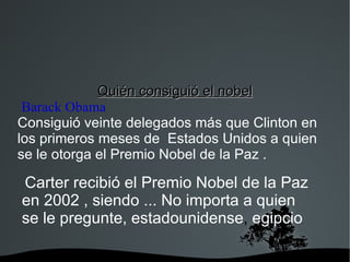Quién consiguió el nobel Barack Obama   Consiguió veinte delegados más que Clinton en los primeros meses de  Estados Unidos a quien se le otorga el Premio Nobel de la Paz . Carter recibió el Premio Nobel de la Paz en 2002 , siendo ... No importa a quien se le pregunte, estadounidense ,  egipcio , 