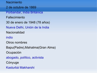 Nacimiento 2 de octubre de 1869 Porbandar ,  India Británica Fallecimiento 30 de enero de 1948 (78 años) Nueva Delhi ,  Unión de la India Nacionalidad indio Otros nombres Bapu(Padre),Mahatma(Gran Alma) Ocupación abogado ,  político ,  activista Cónyuge Kasturbá Makharshi 