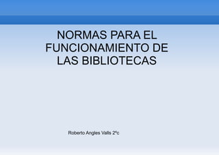 NORMAS PARA EL
FUNCIONAMIENTO DE
  LAS BIBLIOTECAS




   Roberto Angles Valls 2ºc
 