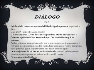 DIÁLOGO
-Me he dado cuenta de que os olvidáis de algo importante –oyó decir a
Sara.
-¿De qué? –respondió Aleix, retador.
-De los apellidos. Doña Rosalía se apellidaba Ojeda Bustamante, y
Gema se apellida de San Antonio López. Ya me diréis en qué se
parecen.
Ambos chicos se miraron buscando una respuesta, pero no la encontraron y
volvieron a consultar las notas. En efecto, Sara tenía razón. ¿Cómo emparentar
a dos personas que ni siquiera tenían uno de los apellidos igual?
-A lo mejor una de las dos se los ha cambiado –apuntó su hermano un
tanto mosqueado porque su tesis se hubiera venido abajo.
-Y otra cosa más, listillo…
 