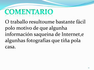 12
O traballo resultoume bastante fácil
polo motivo de que algunha
información saqueina de Internet,e
algunhas fotografías que tiña pola
casa.
 