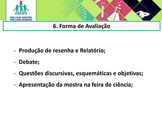 6. Forma de Avaliação
- Produção de resenha e Relatório;
- Debate;
- Questões discursivas, esquemáticas e objetivas;
- Apresentação da mostra na feira de ciência;
 