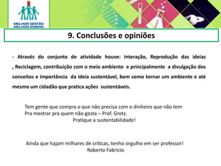 9. Conclusões e opiniões
- Através do conjunto de atividade houve: Interação, Reprodução das ideias
, Reciclagem, contribuição com o meio ambiente e principalmente a divulgação dos
conceitos e importância da ideia sustentável, bem como tornar um ambiente e até
mesmo um cidadão que pratica ações sustentáveis.
Tem gente que compra o que não precisa com o dinheiro que não tem
Pra mostrar pra quem não gosta – Prof. Gretz.
Pratique a sustentabilidade!
Ainda que hajam milhares de críticas, tenho orgulho em ser professor!
Roberto Fabricio
 