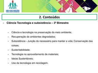 2. Conteúdos
- Ciência Tecnologia e subsistência – 3º Bimestre
- Ciência e tecnologia na preservação do meio ambiente;
- Recuperação de ambientes degradados;
- Subsistência - Junção do necessário para manter a vida; Conservação das
coisas;
- Sustentabilidade;
- Tecnologia no aproveitamento de materiais;
- Ideias Sustentáveis;
- Uso da tecnologia em reciclagem.
 