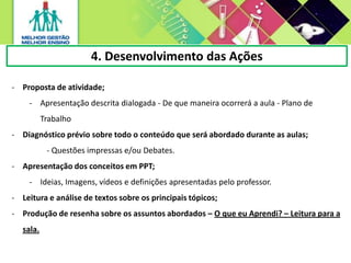 4. Desenvolvimento das Ações
- Proposta de atividade;
- Apresentação descrita dialogada - De que maneira ocorrerá a aula - Plano de
Trabalho
- Diagnóstico prévio sobre todo o conteúdo que será abordado durante as aulas;
- Questões impressas e/ou Debates.
- Apresentação dos conceitos em PPT;
- Ideias, Imagens, vídeos e definições apresentadas pelo professor.
- Leitura e análise de textos sobre os principais tópicos;
- Produção de resenha sobre os assuntos abordados – O que eu Aprendi? – Leitura para a
sala.
 